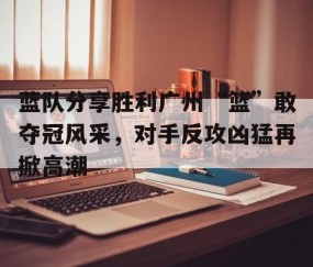 宝威体育官网-包含蓝队分享胜利广州“篮”敢夺冠风采，对手反攻凶猛再掀高潮的词条